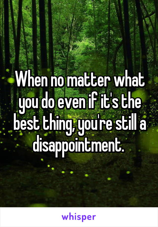 When no matter what you do even if it's the best thing, you're still a disappointment. 