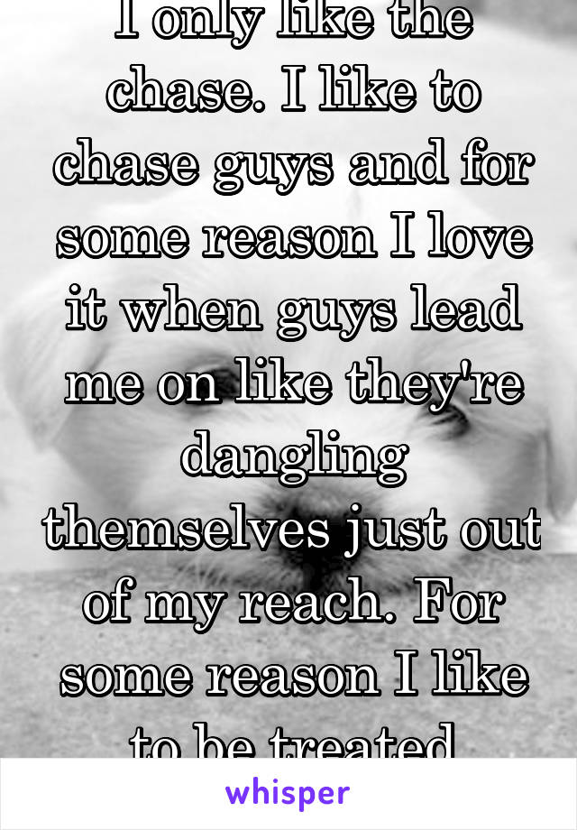 I only like the chase. I like to chase guys and for some reason I love it when guys lead me on like they're dangling themselves just out of my reach. For some reason I like to be treated badly??