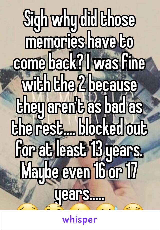 Sigh why did those memories have to come back? I was fine with the 2 because they aren't as bad as the rest.... blocked out for at least 13 years. Maybe even 16 or 17 years..... 😢😞😔😓😩