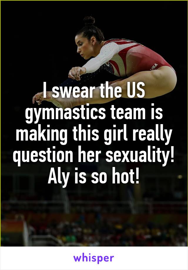 I swear the US gymnastics team is making this girl really question her sexuality! Aly is so hot!