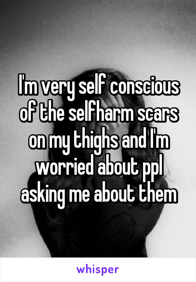 I'm very self conscious of the selfharm scars on my thighs and I'm worried about ppl asking me about them