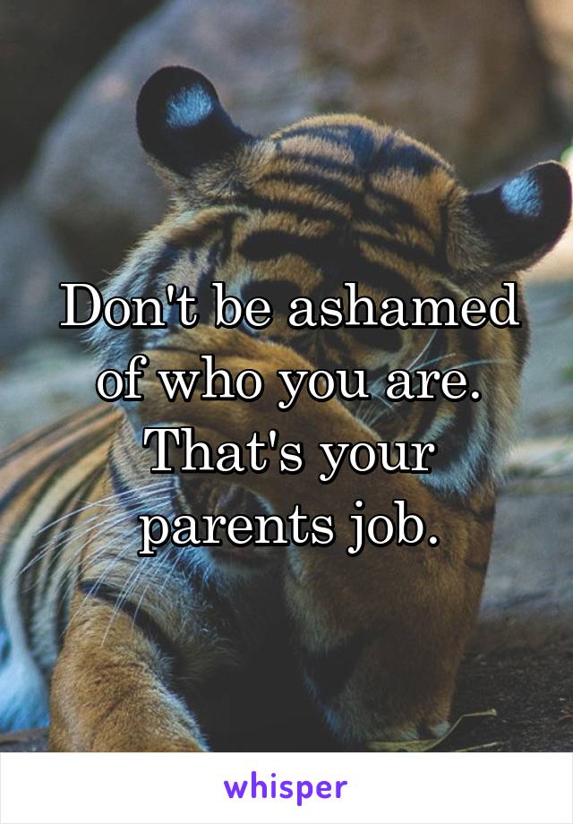 Don't be ashamed of who you are. That's your parents job.