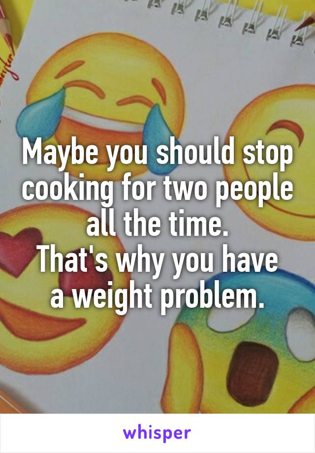 Maybe you should stop cooking for two people all the time.
That's why you have a weight problem.