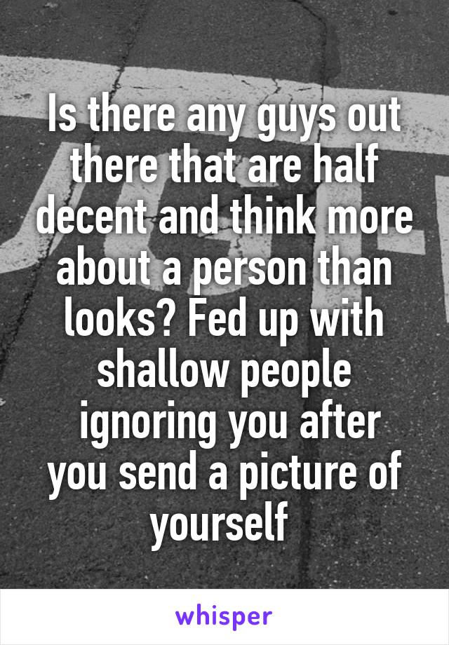 Is there any guys out there that are half decent and think more about a person than looks? Fed up with shallow people
 ignoring you after you send a picture of yourself 