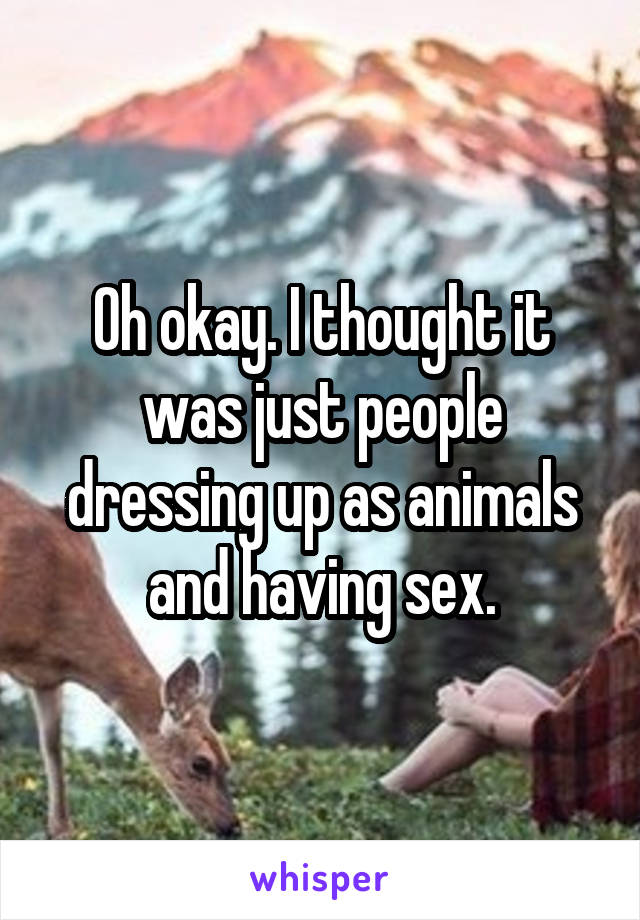 Oh okay. I thought it was just people dressing up as animals and having sex.