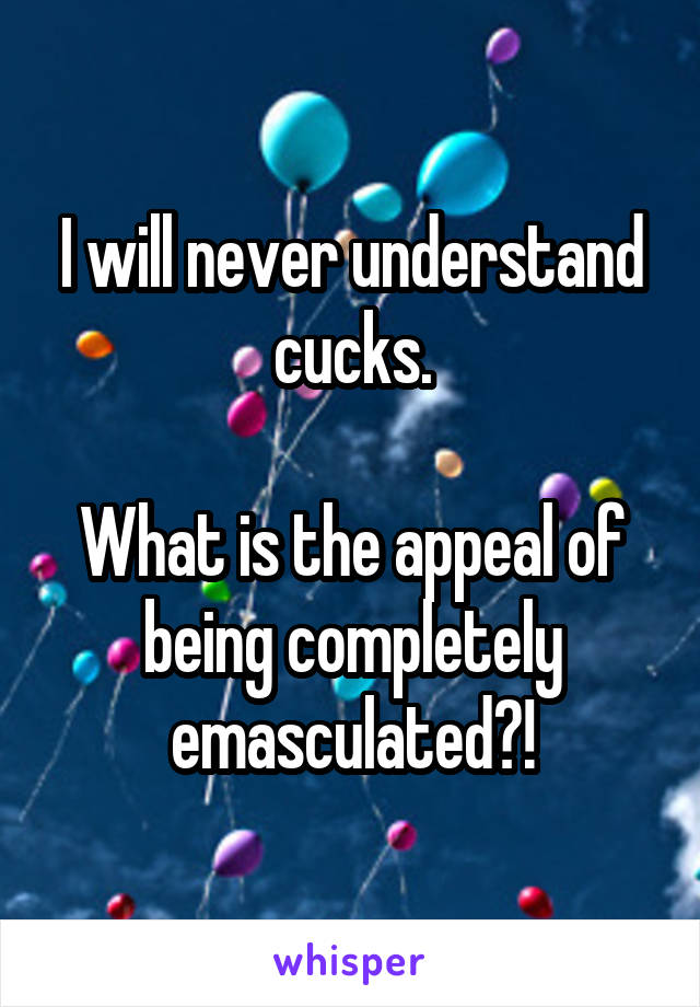 I will never understand cucks.

What is the appeal of being completely emasculated?!