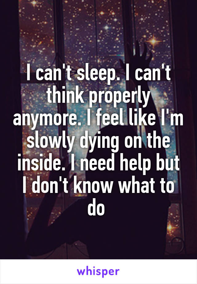 I can't sleep. I can't think properly anymore. I feel like I'm slowly dying on the inside. I need help but I don't know what to do 