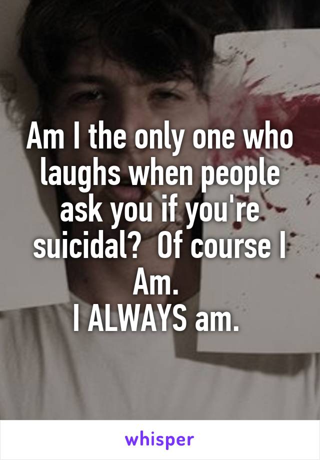 Am I the only one who laughs when people ask you if you're suicidal?  Of course I Am. 
I ALWAYS am. 