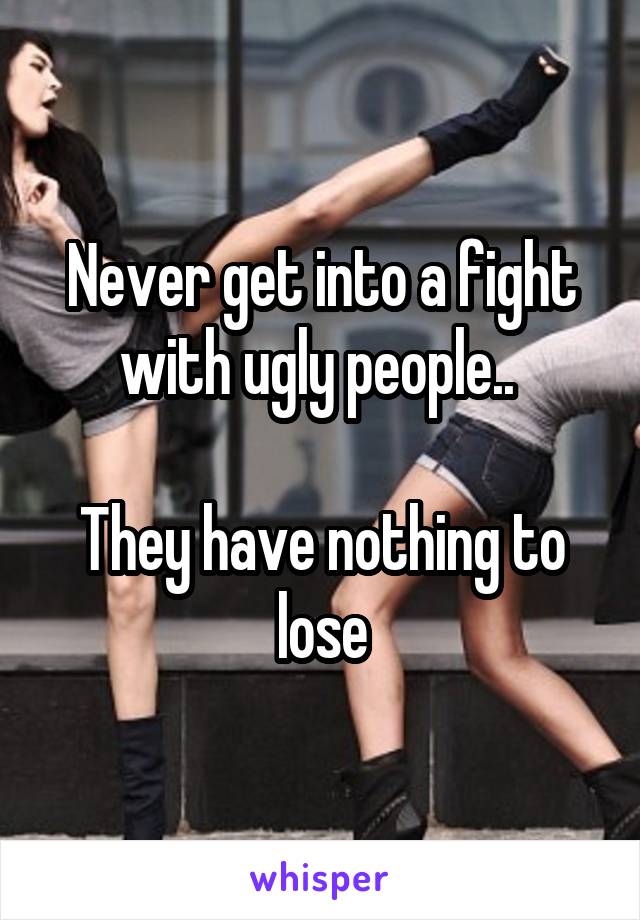 Never get into a fight with ugly people.. 

They have nothing to lose