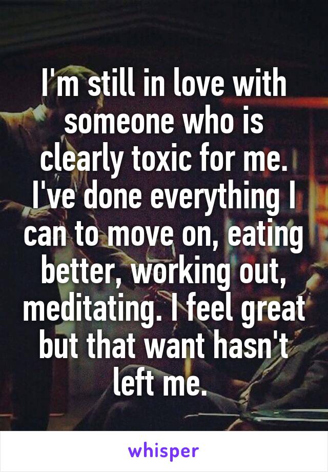 I'm still in love with someone who is clearly toxic for me. I've done everything I can to move on, eating better, working out, meditating. I feel great but that want hasn't left me. 