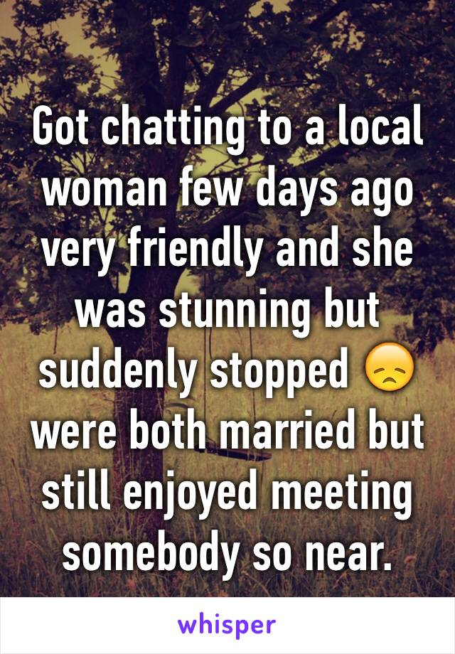 Got chatting to a local woman few days ago very friendly and she was stunning but suddenly stopped 😞 were both married but still enjoyed meeting somebody so near. 