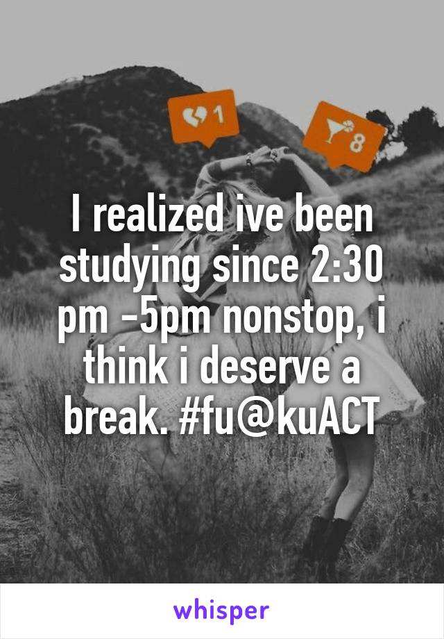 I realized ive been studying since 2:30 pm -5pm nonstop, i think i deserve a break. #fu@kuACT