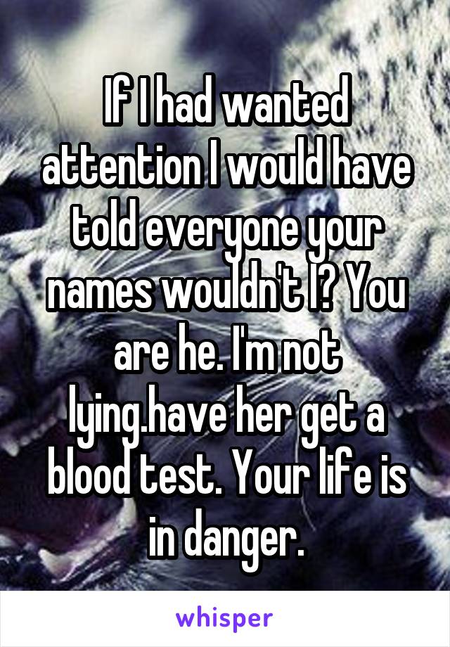 If I had wanted attention I would have told everyone your names wouldn't I? You are he. I'm not lying.have her get a blood test. Your life is in danger.