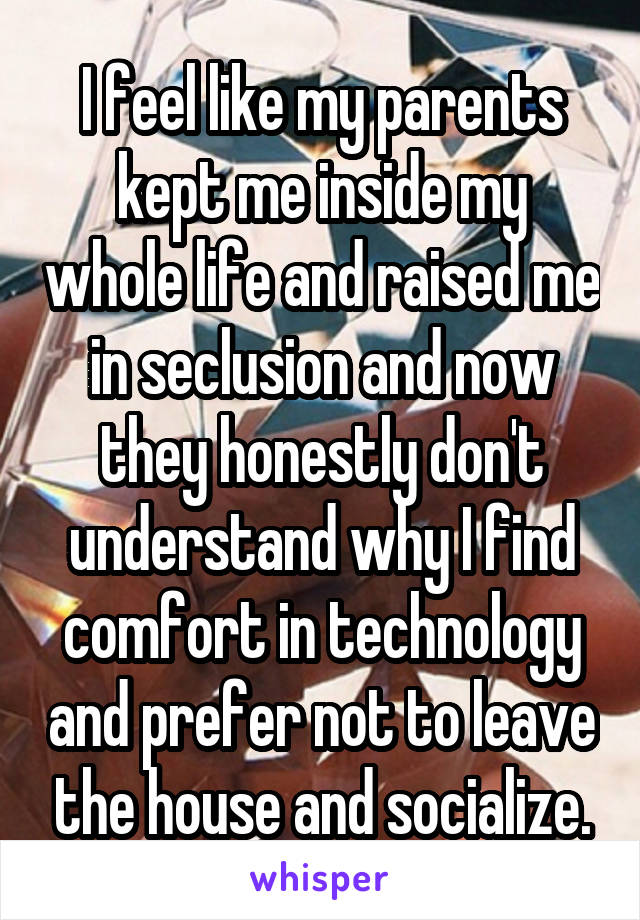 I feel like my parents kept me inside my whole life and raised me in seclusion and now they honestly don't understand why I find comfort in technology and prefer not to leave the house and socialize.