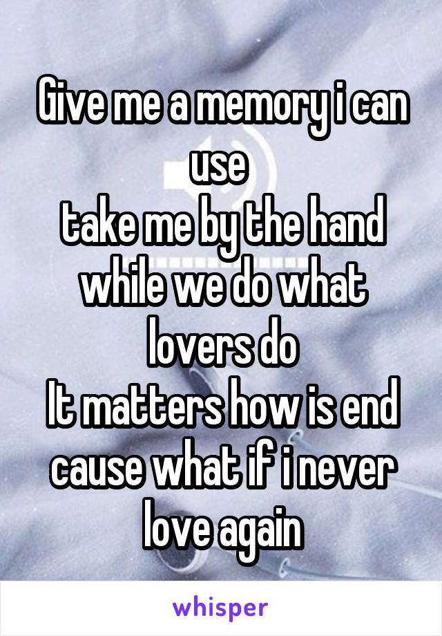 Give me a memory i can use 
take me by the hand while we do what lovers do
It matters how is end cause what if i never love again