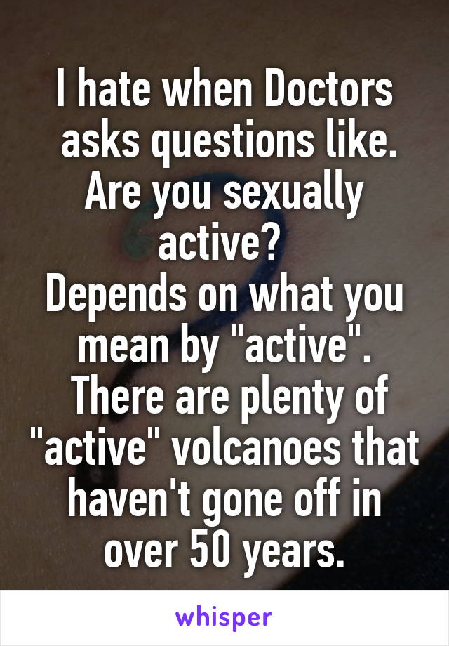 I hate when Doctors
 asks questions like.
Are you sexually active? 
Depends on what you mean by "active".
 There are plenty of "active" volcanoes that haven't gone off in over 50 years.