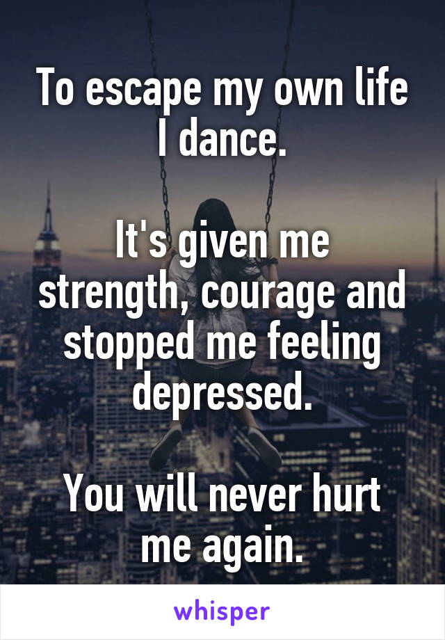 To escape my own life I dance.

It's given me strength, courage and stopped me feeling depressed.

You will never hurt me again.