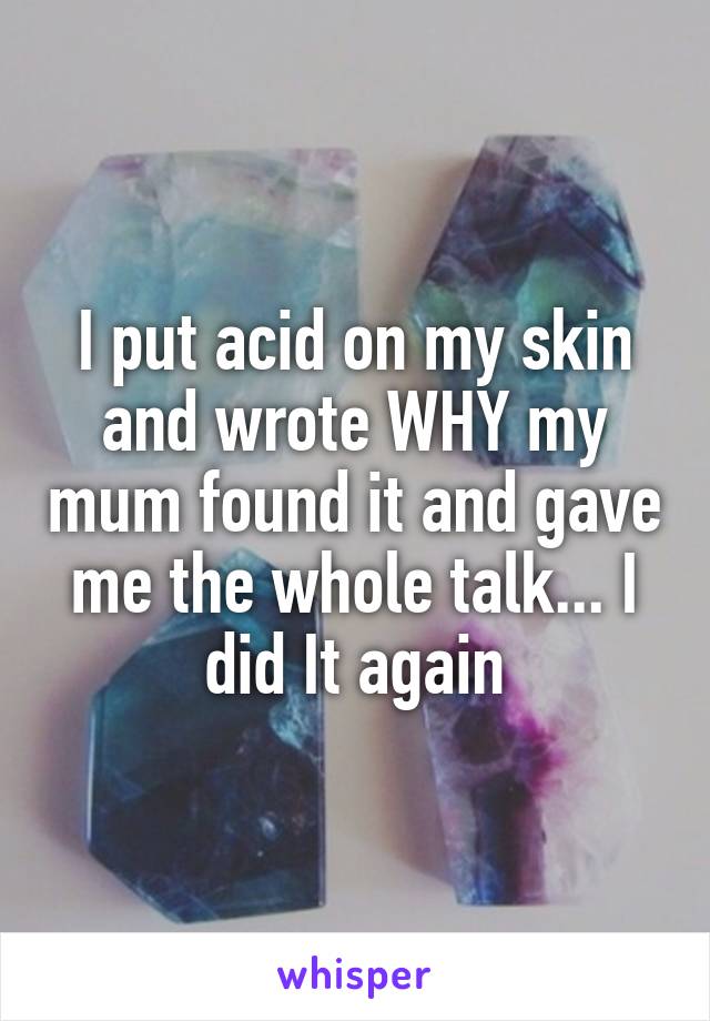 I put acid on my skin and wrote WHY my mum found it and gave me the whole talk... I did It again