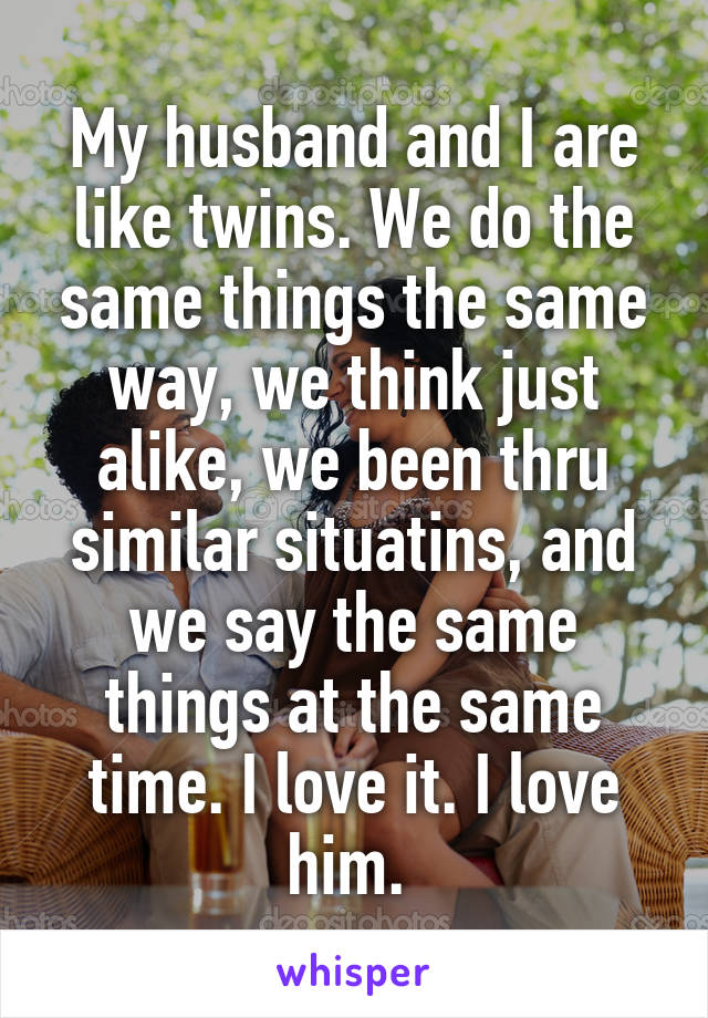 My husband and I are like twins. We do the same things the same way, we think just alike, we been thru similar situatins, and we say the same things at the same time. I love it. I love him. 