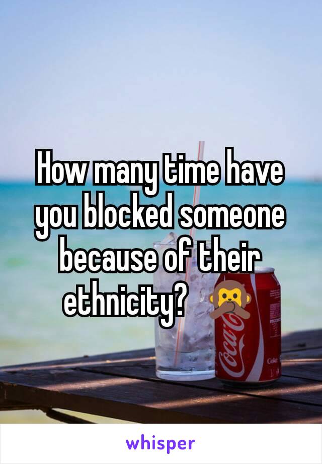 How many time have you blocked someone because of their ethnicity?  🙊