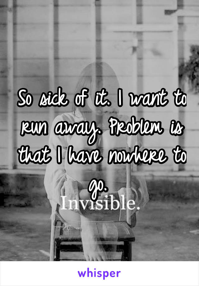 So sick of it. I want to run away. Problem is that I have nowhere to go. 