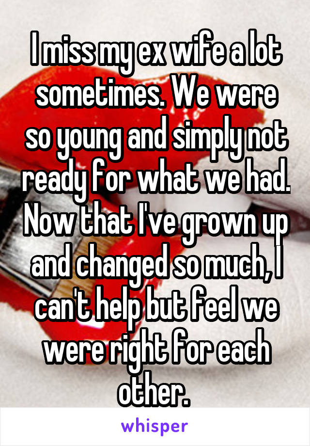 I miss my ex wife a lot sometimes. We were so young and simply not ready for what we had. Now that I've grown up and changed so much, I can't help but feel we were right for each other. 