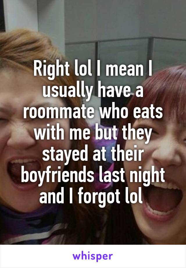 Right lol I mean I usually have a roommate who eats with me but they stayed at their boyfriends last night and I forgot lol 