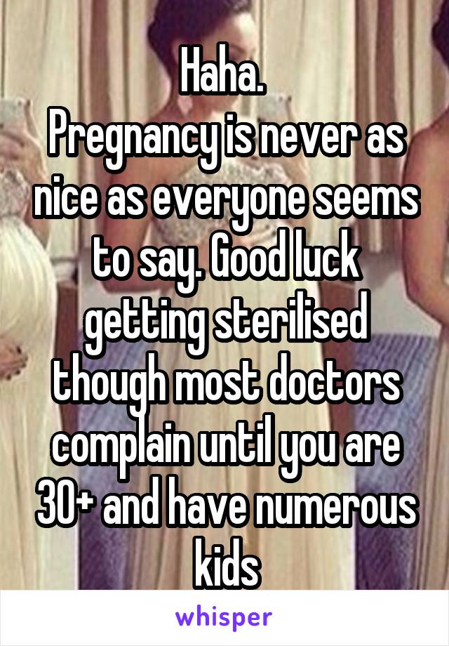 Haha. 
Pregnancy is never as nice as everyone seems to say. Good luck getting sterilised though most doctors complain until you are 30+ and have numerous kids