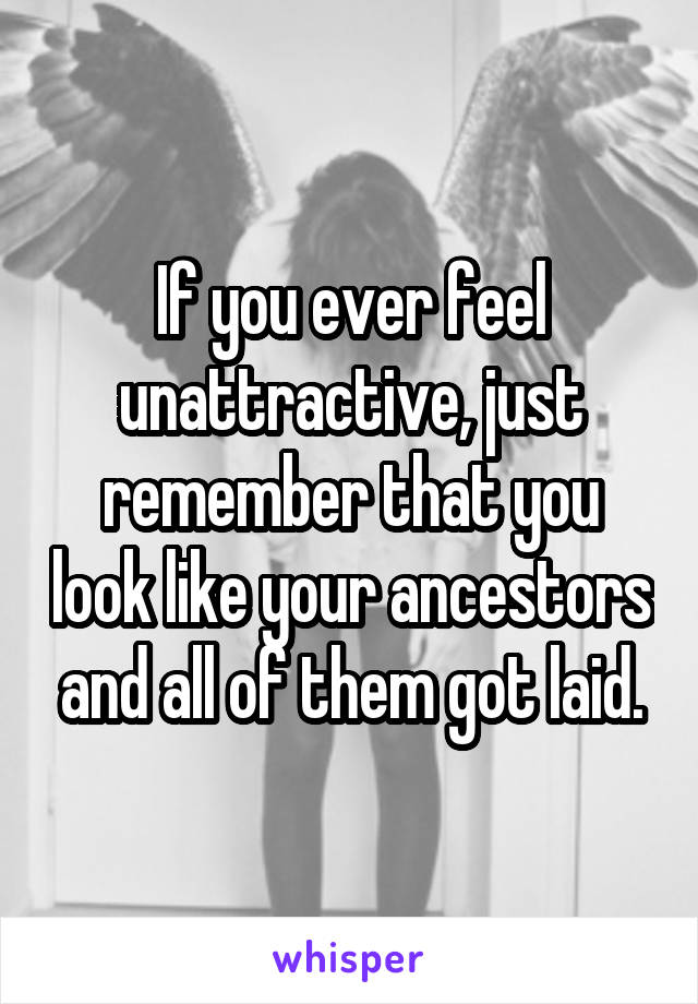If you ever feel unattractive, just remember that you look like your ancestors and all of them got laid.