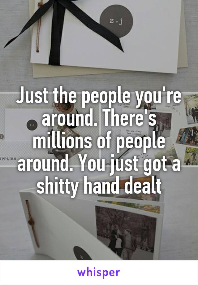 Just the people you're around. There's millions of people around. You just got a shitty hand dealt