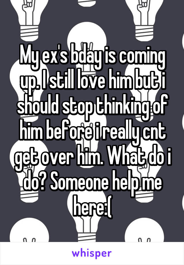 My ex's bday is coming up. I still love him but i should stop thinking of him before i really cnt get over him. What do i do? Someone help me here:(