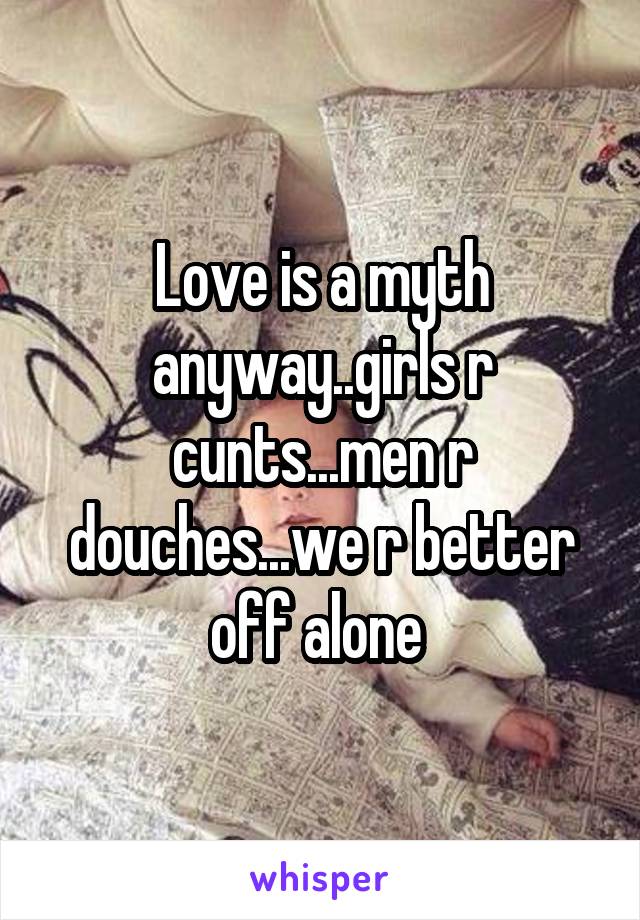 Love is a myth anyway..girls r cunts...men r douches...we r better off alone 