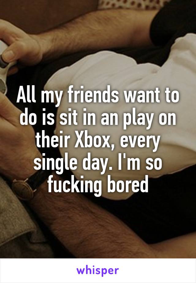 All my friends want to do is sit in an play on their Xbox, every single day. I'm so fucking bored