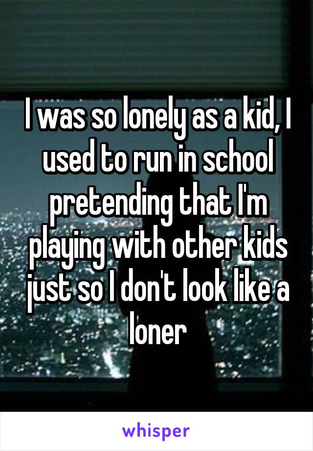 I was so lonely as a kid, I used to run in school pretending that I'm playing with other kids just so I don't look like a loner