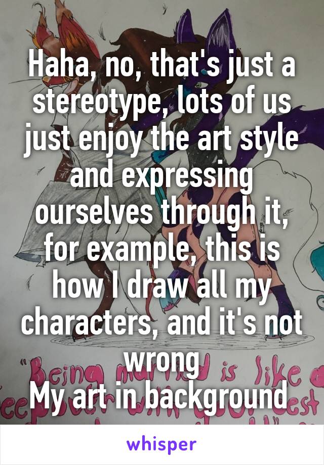 Haha, no, that's just a stereotype, lots of us just enjoy the art style and expressing ourselves through it, for example, this is how I draw all my characters, and it's not wrong
My art in background 