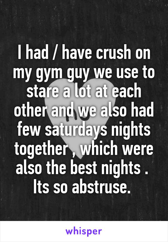 I had / have crush on my gym guy we use to stare a lot at each other and we also had few saturdays nights together , which were also the best nights . 
Its so abstruse. 