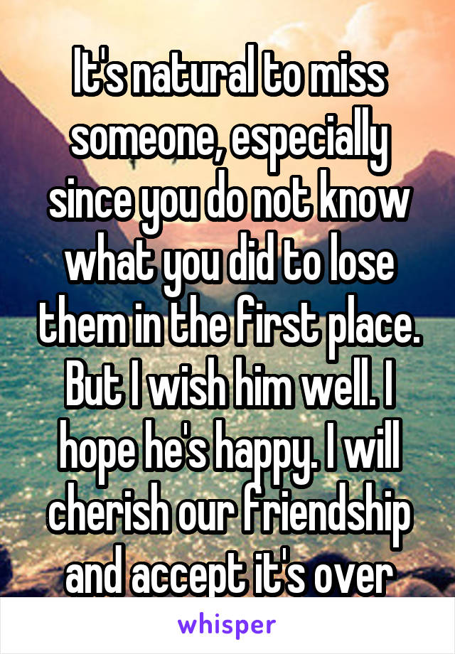 It's natural to miss someone, especially since you do not know what you did to lose them in the first place. But I wish him well. I hope he's happy. I will cherish our friendship and accept it's over