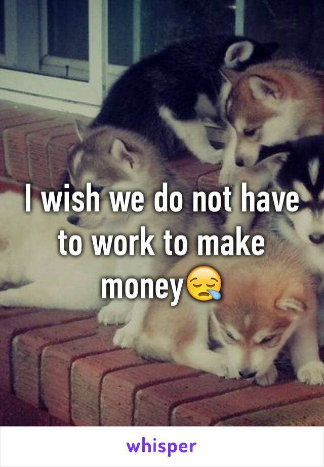 I wish we do not have to work to make money😪