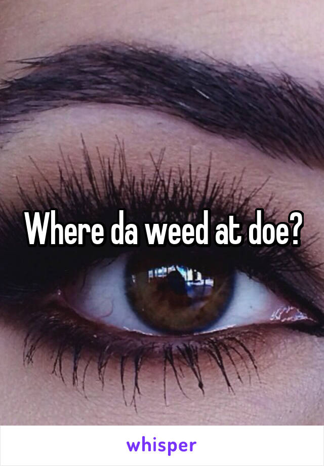 Where da weed at doe?