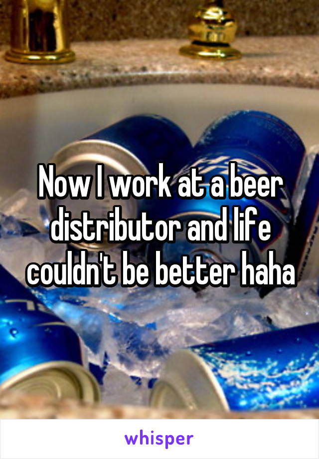 Now I work at a beer distributor and life couldn't be better haha