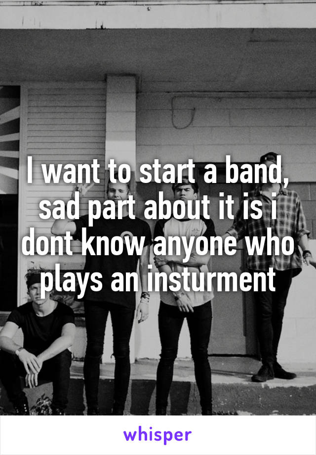 I want to start a band, sad part about it is i dont know anyone who plays an insturment