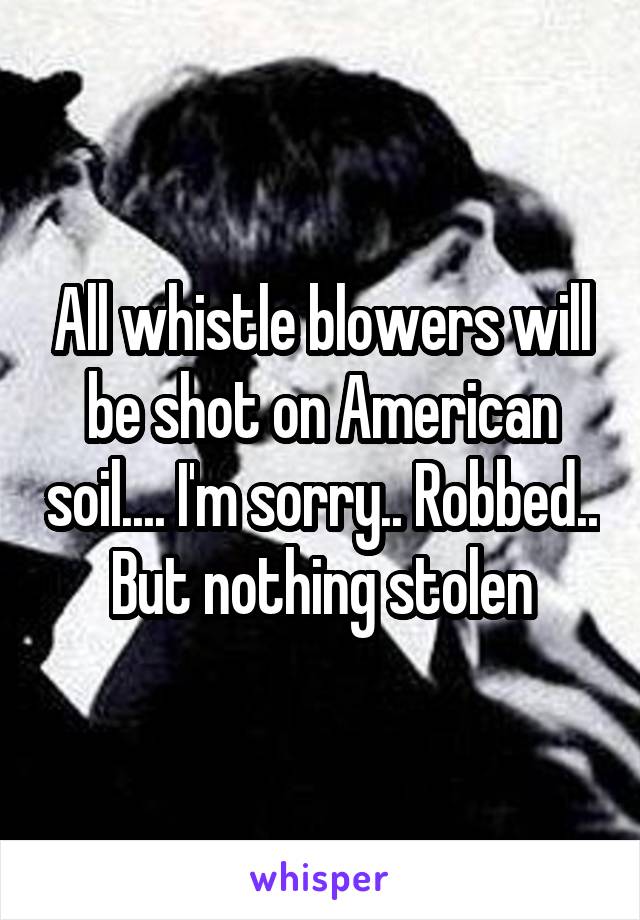 All whistle blowers will be shot on American soil.... I'm sorry.. Robbed.. But nothing stolen