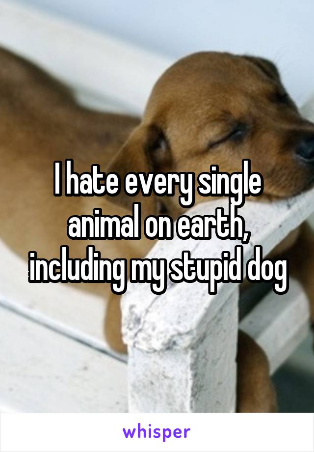 I hate every single animal on earth, including my stupid dog