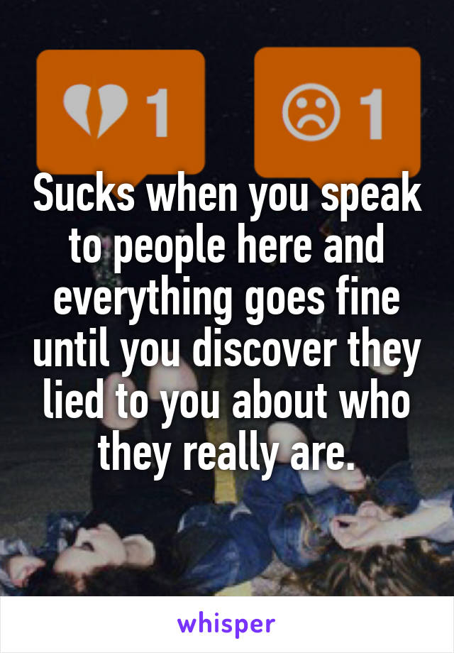 Sucks when you speak to people here and everything goes fine until you discover they lied to you about who they really are.