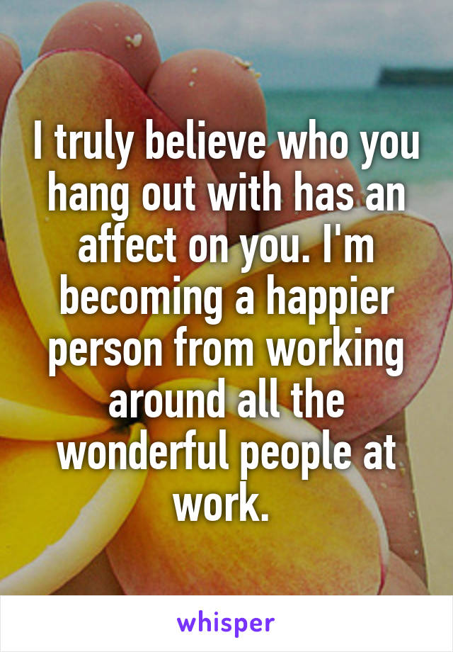 I truly believe who you hang out with has an affect on you. I'm becoming a happier person from working around all the wonderful people at work. 