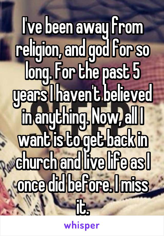 I've been away from religion, and god for so long. For the past 5 years I haven't believed in anything. Now, all I want is to get back in church and live life as I once did before. I miss it.