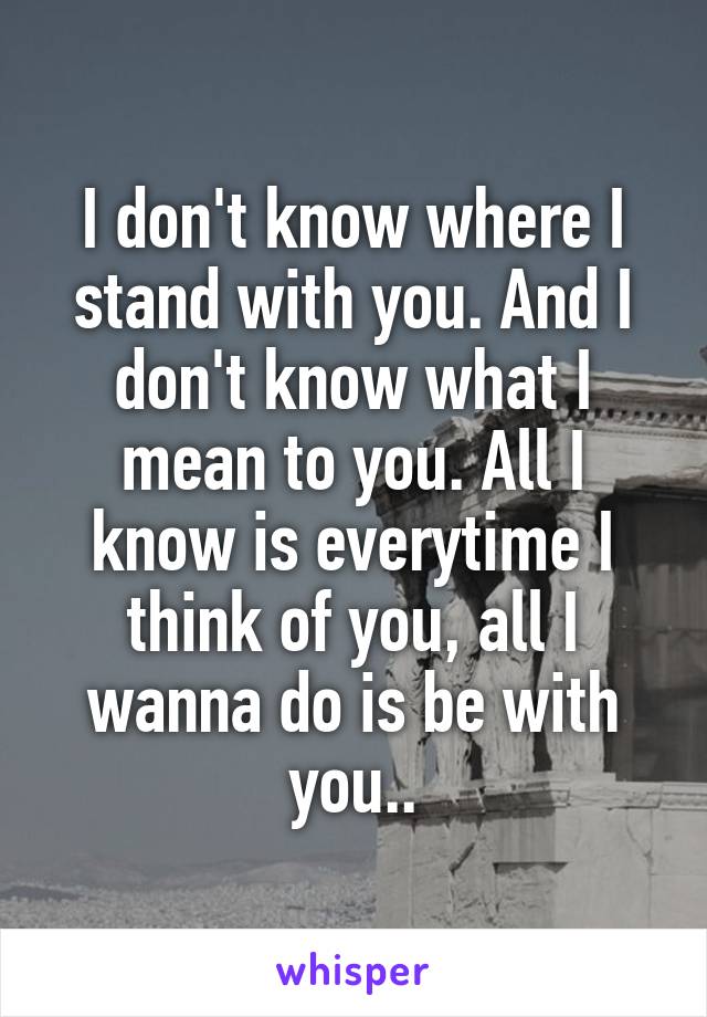 I don't know where I stand with you. And I don't know what I mean to you. All I know is everytime I think of you, all I wanna do is be with you..