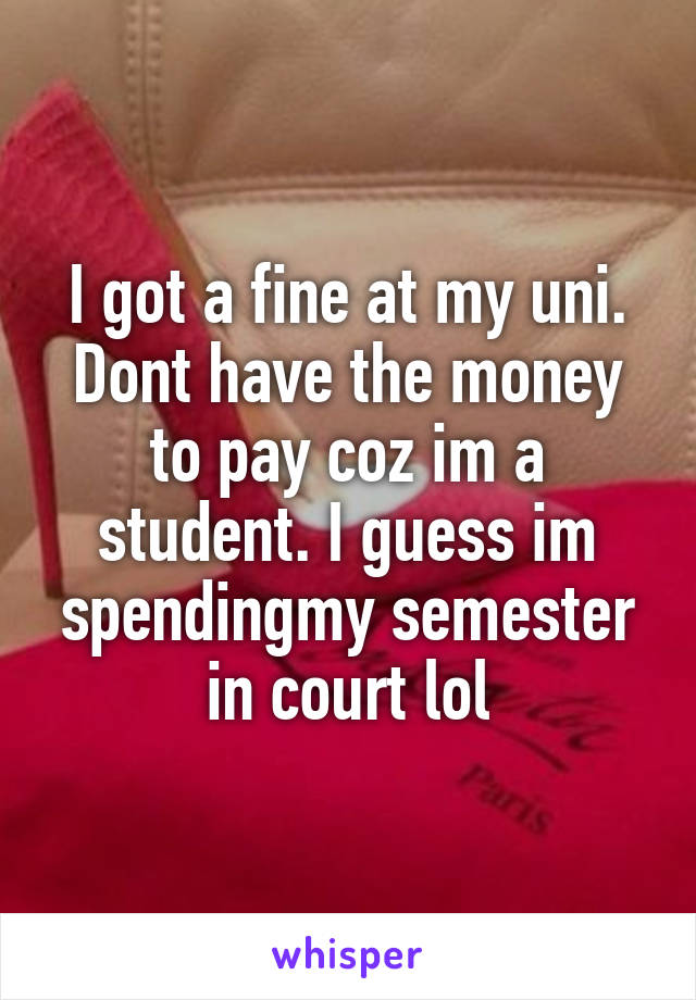 I got a fine at my uni. Dont have the money to pay coz im a student. I guess im spendingmy semester in court lol