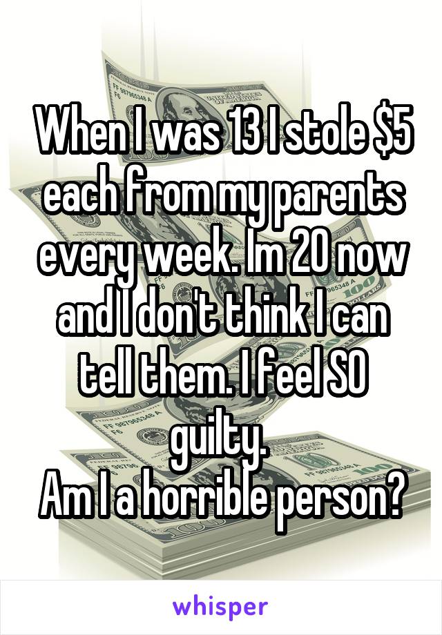 When I was 13 I stole $5 each from my parents every week. Im 20 now and I don't think I can tell them. I feel SO guilty. 
Am I a horrible person?