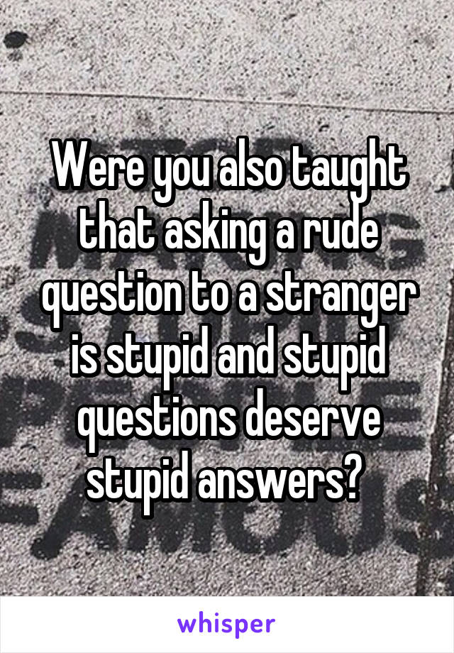 Were you also taught that asking a rude question to a stranger is stupid and stupid questions deserve stupid answers? 